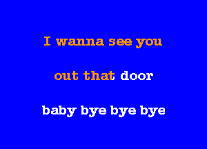 I wanna see you

out that door

baby bye bye bye