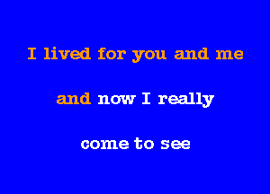 I lived for you and me

and now I really

come to see