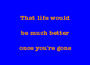 That life would

be much better

once you're gone