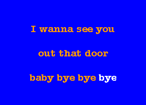 I wanna see you

out that door

baby bye bye bye