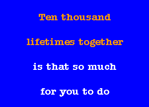 Ten thousand
lifetimes together

is that so much

for you to do I