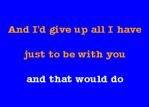 And I'd give up all I have
just to be with you

and that would do