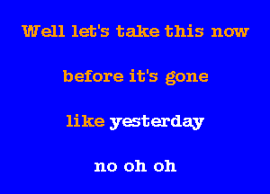 Well let's take this now
before it's gone
like yaterday

no oh oh