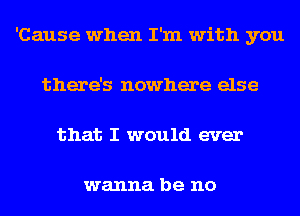 'Cause when I'm with you
there's nowhere else
that I would ever

wanna be no