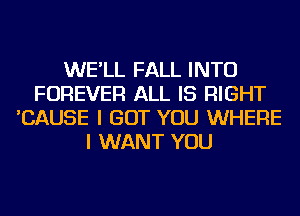 WE'LL FALL INTO
FOREVER ALL IS RIGHT
'CAUSE I BUT YOU WHERE
I WANT YOU