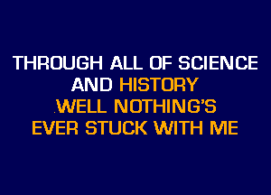 THROUGH ALL OF SCIENCE
AND HISTORY
.WELL NOTHING'S
EVER STUCK WITH ME