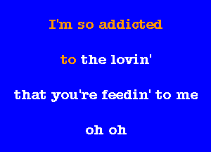 I'm so addicted
to the lovin'

that you're feedin' to me

oh oh