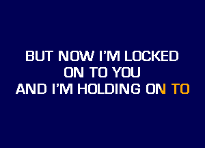 BUT NOW I'M LOCKED
ON TO YOU

AND I'M HOLDING ON TO