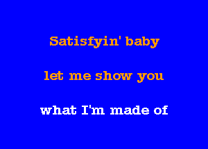 Satisfyin' baby

let me show you

what I'm made of