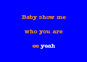 Baby show me

who you are

ee yeah