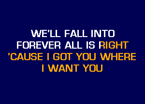 WE'LL FALL INTO
FOREVER ALL IS RIGHT
'CAUSE I BUT YOU WHERE
I WANT YOU