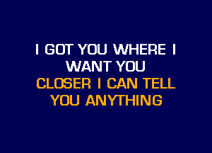 I BUT YOU WHERE I
WANT YOU

CLOSER I CAN TELL
YOU ANYTHING