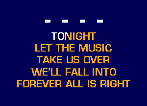 TONIGHT
LET THE MUSIC
TAKE US OVER
WE'LL FALL INTO
FOREVER ALL IS RIGHT