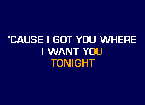 'CAUSE I GOT YOU WHERE
I WANT YOU

TONIGHT