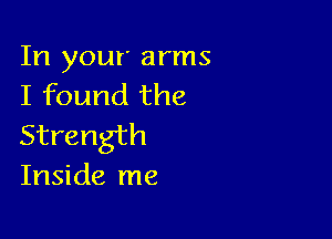 In your arms
I found the

Strength
Inside me