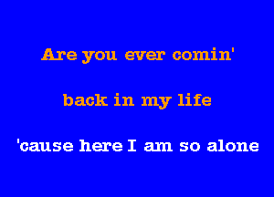 Are you ever comin'
back in my life

'cause here I am so alone