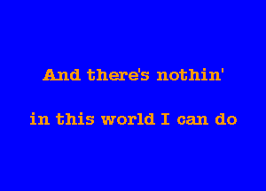 And there's nothin'

in this world I can do