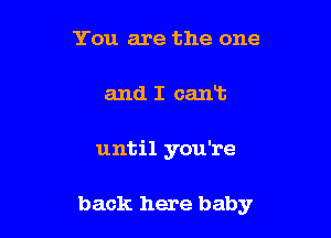 You are the one

and I cant

until you're

back here baby