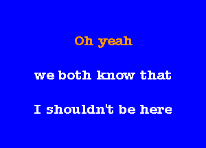 Oh yeah

we both know that

I shouldnt be here