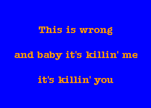 This is wrong
and baby it's killin' me

it's killin' you