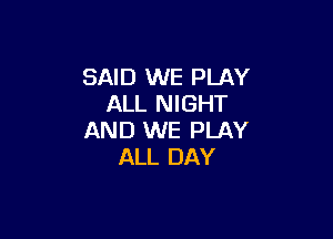 SAID WE PLAY
ALL NIGHT

AND WE PLAY
ALL DAY