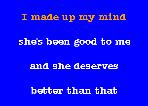 I made up my mind
she's been good to me
and she deserva

better than that