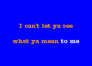 I cant let ya see

what ya mean to me