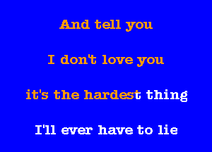 And tell you
I dont love you
it's the hardest thing

I'll ever have to lie