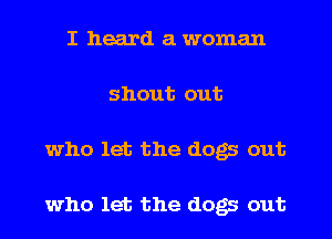 I heard a woman
shout out
who let the dogs out

who let the dogs out