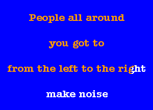 People all around
you got to
from the left to the right

make noise