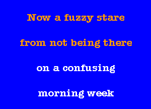 Now a fuzzy stare
from not being there
on a confusing

morning week