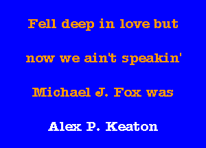 Fell deep in love but
now we ainlt speakin'
Michael J. Fox was

Alex 1?. Keaton
