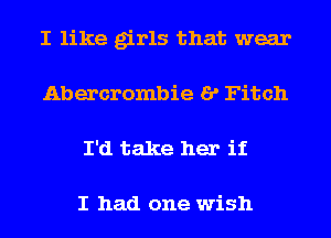 I like girls that wear
Abercrombie I? Fitch
I'd take her if

I had one wish