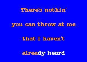 There's nothin'
you can throw at me
that I havent

already heard