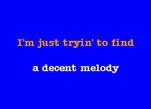 I'm just tryin' to find

a decent melody