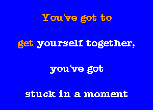 You've got to
get yourself together,

youire got

stuck in a moment I