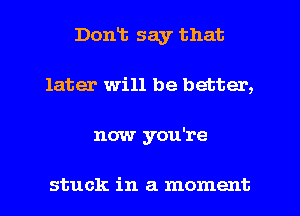 Dont say that
later will be better,
now you're

stuck in a moment