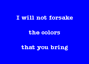 I will not forsake

the colors

that you bring