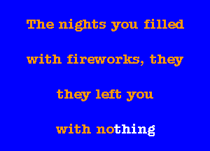 The nights you filled
with fireworks, they
they left you

with nothing