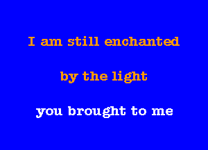 I am still enchanted
by the light

you brought to me