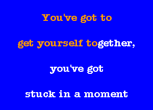 You've got to
get yourself together,

youire got

stuck in a moment I