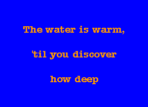 The water is warm,

ltil you discover

how deep