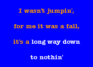 I wasnt jumpin',
for me it was a fall,
it's a long way down

to nothin'