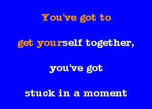 You've got to
get yourself together,

youire got

stuck in a moment I