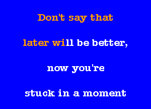 Dont say that
later will be better,
now you're

stuck in a moment