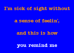 I'm sick of sight without
a sense of feelin',
and this is how

you remind me