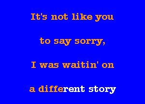 It's not like you

to say sorry,

I was waitin' on

a different story