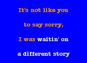 It's not like you

to say sorry,

I was waitin' on

a different story