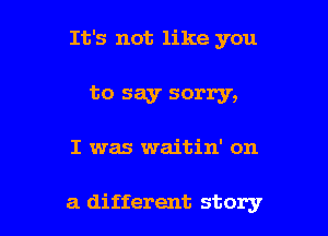 It's not like you

to say sorry,

I was waitin' on

a different story