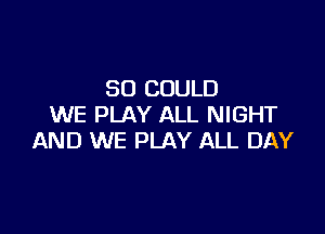 SO COULD
WE PLAY ALL NIGHT

AND WE PLAY ALL DAY